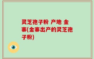 灵芝孢子粉 产地 金寨(金寨出产的灵芝孢子粉)