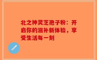 北之神灵芝孢子粉：开启你的滋补新体验，享受生活每一刻