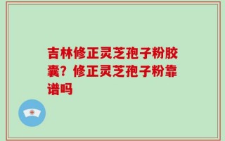 吉林修正灵芝孢子粉胶囊？修正灵芝孢子粉靠谱吗