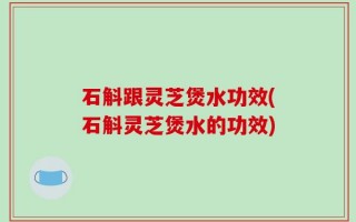 石斛跟灵芝煲水功效(石斛灵芝煲水的功效)