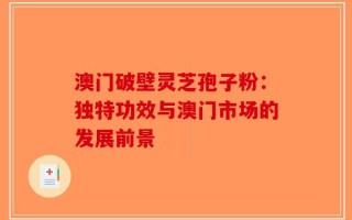 澳门破壁灵芝孢子粉：独特功效与澳门市场的发展前景