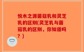 悦木之源菌菇乳和灵芝乳的区别(灵芝乳与菌菇乳的区别，你知道吗？)