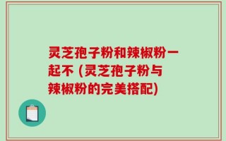 灵芝孢子粉和辣椒粉一起不 (灵芝孢子粉与辣椒粉的完美搭配)