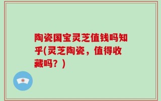 陶瓷国宝灵芝值钱吗知乎(灵芝陶瓷，值得收藏吗？)