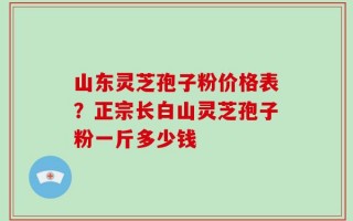 山东灵芝孢子粉价格表？正宗长白山灵芝孢子粉一斤多少钱