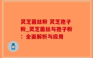 灵芝菌丝粉 灵芝孢子粉_灵芝菌丝与孢子粉：全面解析与应用