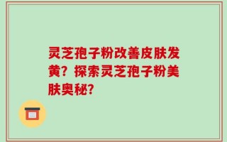 灵芝孢子粉改善皮肤发黄？探索灵芝孢子粉美肤奥秘？