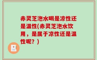 赤灵芝泡水喝是凉性还是温性(赤灵芝泡水饮用，是属于凉性还是温性呢？)