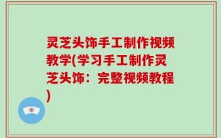 灵芝头饰手工制作视频教学(学习手工制作灵芝头饰：完整视频教程)