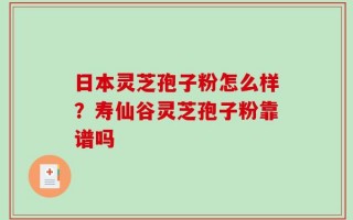 日本灵芝孢子粉怎么样？寿仙谷灵芝孢子粉靠谱吗