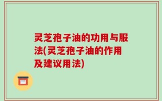 灵芝孢子油的功用与服法(灵芝孢子油的作用及建议用法)