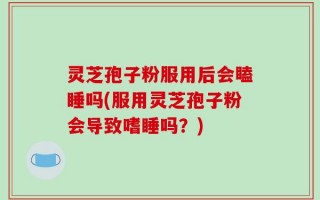 灵芝孢子粉服用后会瞌睡吗(服用灵芝孢子粉会导致嗜睡吗？)