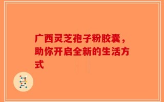 广西灵芝孢子粉胶囊，助你开启全新的生活方式