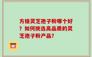 方格灵芝孢子粉哪个好？如何挑选高品质的灵芝孢子粉产品？