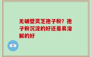无破壁灵芝孢子粉？孢子粉沉淀的好还是易溶解的好