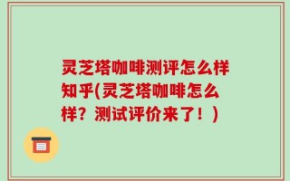 灵芝塔咖啡测评怎么样知乎(灵芝塔咖啡怎么样？测试评价来了！)