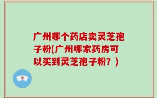 广州哪个药店卖灵芝孢子粉(广州哪家药房可以买到灵芝孢子粉？)
