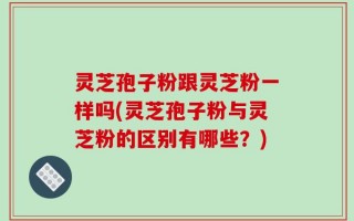 灵芝孢子粉跟灵芝粉一样吗(灵芝孢子粉与灵芝粉的区别有哪些？)