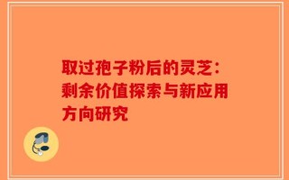 取过孢子粉后的灵芝：剩余价值探索与新应用方向研究