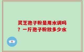 灵芝孢子粉是用水调吗？一斤孢子粉放多少水