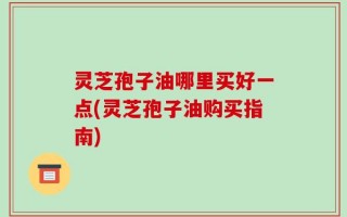灵芝孢子油哪里买好一点(灵芝孢子油购买指南)