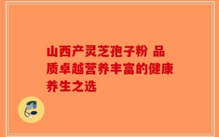 山西产灵芝孢子粉 品质卓越营养丰富的健康养生之选