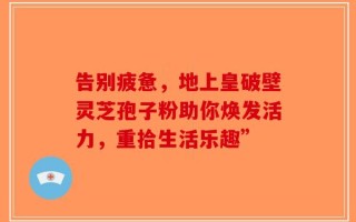 告别疲惫，地上皇破壁灵芝孢子粉助你焕发活力，重拾生活乐趣”