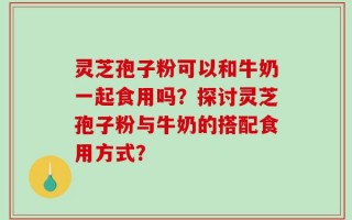 灵芝孢子粉可以和牛奶一起食用吗？探讨灵芝孢子粉与牛奶的搭配食用方式？