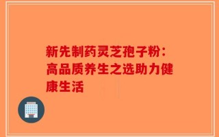 新先制药灵芝孢子粉：高品质养生之选助力健康生活