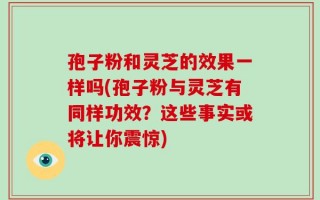 孢子粉和灵芝的效果一样吗(孢子粉与灵芝有同样功效？这些事实或将让你震惊)