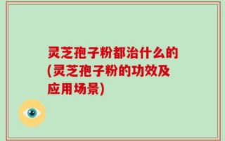 灵芝孢子粉都治什么的(灵芝孢子粉的功效及应用场景)