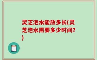 灵芝泡水能放多长(灵芝泡水需要多少时间？)