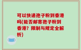 可以快递孢子粉到香港吗(能否邮寄孢子粉到香港？限制与规定全解析)