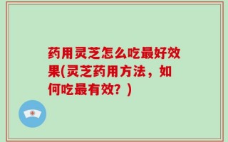 药用灵芝怎么吃最好效果(灵芝药用方法，如何吃最有效？)