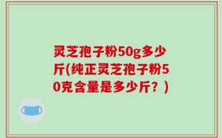 灵芝孢子粉50g多少斤(纯正灵芝孢子粉50克含量是多少斤？)