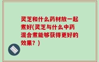 灵芝和什么药材放一起煮好(灵芝与什么中药混合煮能够获得更好的效果？)