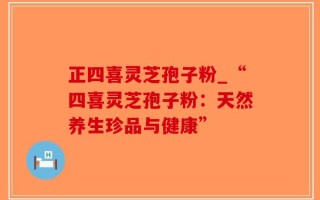 正四喜灵芝孢子粉_“四喜灵芝孢子粉：天然养生珍品与健康”