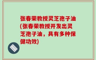 张春荣教授灵芝孢子油(张春荣教授开发出灵芝孢子油，具有多种保健功效)