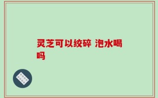 灵芝可以绞碎 泡水喝吗