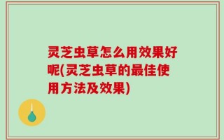 灵芝虫草怎么用效果好呢(灵芝虫草的最佳使用方法及效果)
