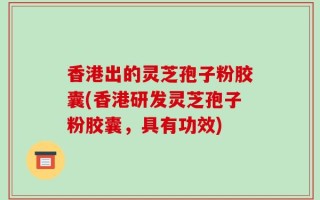 香港出的灵芝孢子粉胶囊(香港研发灵芝孢子粉胶囊，具有功效)