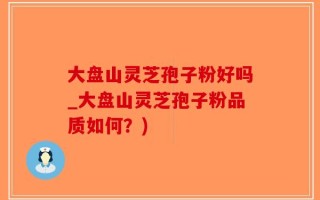 大盘山灵芝孢子粉好吗_大盘山灵芝孢子粉品质如何？)