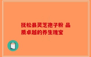 抚松县灵芝孢子粉 品质卓越的养生瑰宝