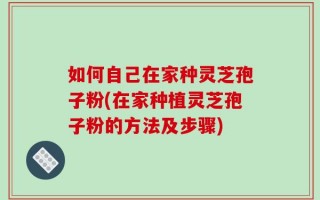 如何自己在家种灵芝孢子粉(在家种植灵芝孢子粉的方法及步骤)