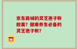 京东商城的灵芝孢子粉胶囊？健康养生必备的灵芝孢子粉？