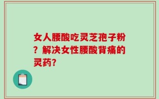 女人腰酸吃灵芝孢子粉？解决女性腰酸背痛的灵药？
