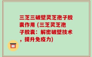 三芝三破壁灵芝孢子胶囊作用 (三芝灵芝孢子胶囊：解密破壁技术，提升免疫力)