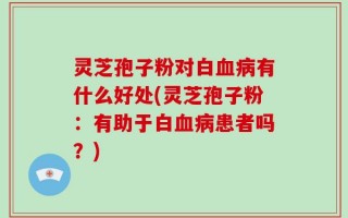 灵芝孢子粉对白血病有什么好处(灵芝孢子粉：有助于白血病患者吗？)