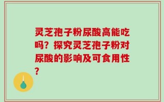 灵芝孢子粉尿酸高能吃吗？探究灵芝孢子粉对尿酸的影响及可食用性？