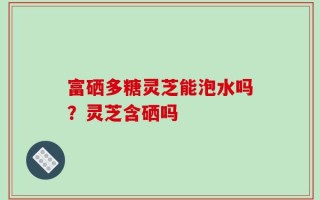 富硒多糖灵芝能泡水吗？灵芝含硒吗
